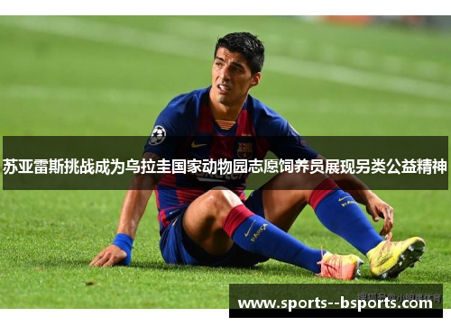 苏亚雷斯挑战成为乌拉圭国家动物园志愿饲养员展现另类公益精神 苏亚雷斯挑战成为乌拉圭国家动物园志愿饲养员展现另类公益精神