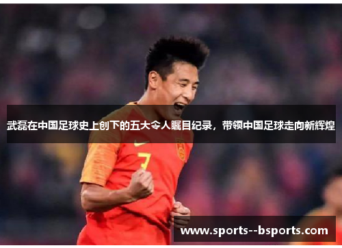 武磊在中国足球史上创下的五大令人瞩目纪录,带领中国足球走向新辉煌 武磊在中国足球史上创下的五大令人瞩目纪录,带领中国足球走向新辉煌