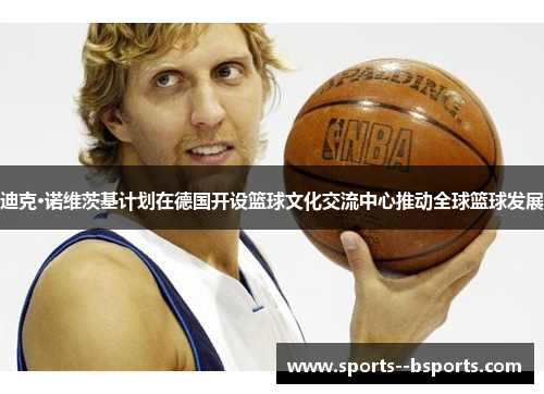 迪克·诺维茨基计划在德国开设篮球文化交流中心推动全球篮球发展