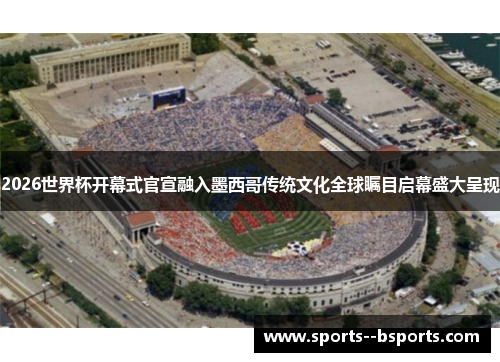 2026世界杯开幕式官宣融入墨西哥传统文化全球瞩目启幕盛大呈现