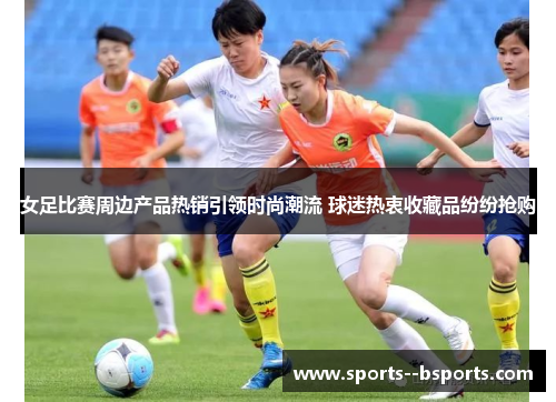 女足比赛周边产品热销引领时尚潮流 球迷热衷收藏品纷纷抢购