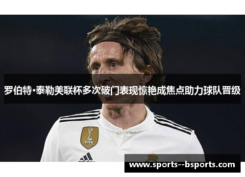 罗伯特·泰勒美联杯多次破门表现惊艳成焦点助力球队晋级 罗伯特·泰勒美联杯多次破门表现惊艳成焦点助力球队晋级